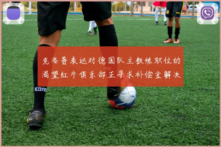 克洛普表达对德国队主教练职位的渴望红牛俱乐部正寻求补偿金解决方案