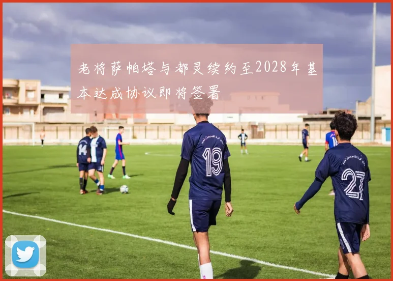 老将萨帕塔与都灵续约至2028年基本达成协议即将签署