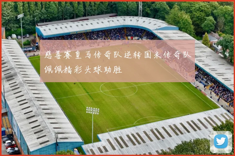 慈善赛皇马传奇队逆转国米传奇队佩佩精彩头球助胜