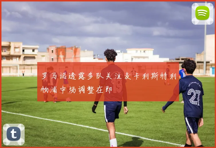 罗马诺透露多队关注麦卡利斯特利物浦中场调整在即