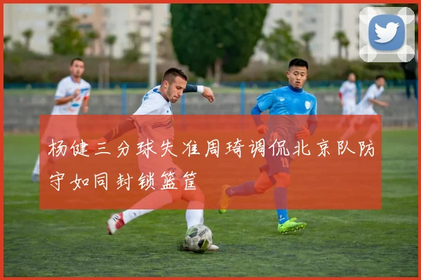 杨健三分球失准周琦调侃北京队防守如同封锁篮筐