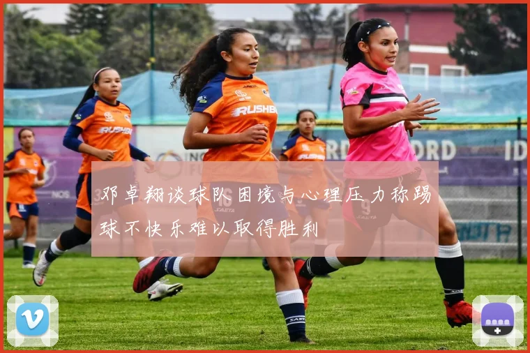邓卓翔谈球队困境与心理压力称踢球不快乐难以取得胜利