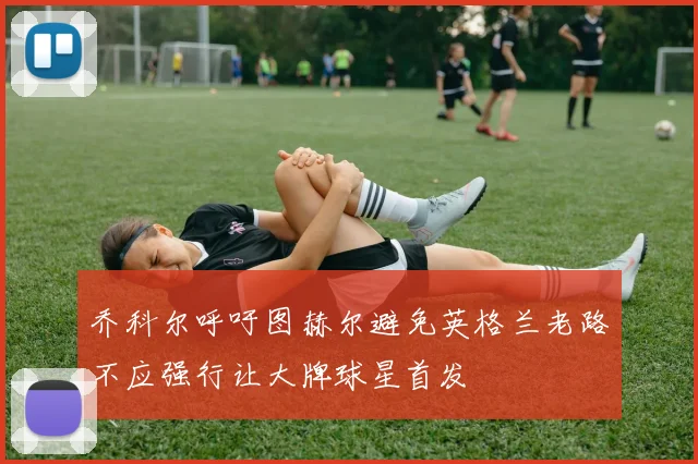 乔科尔呼吁图赫尔避免英格兰老路不应强行让大牌球星首发