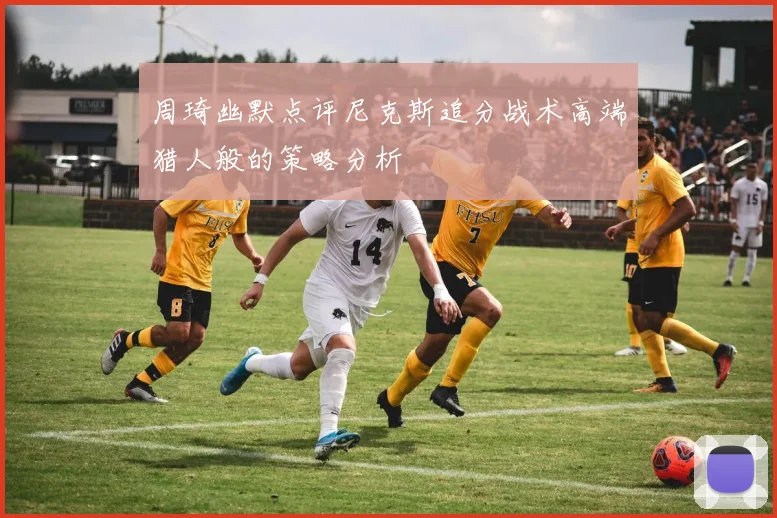周琦幽默点评尼克斯追分战术高端猎人般的策略分析