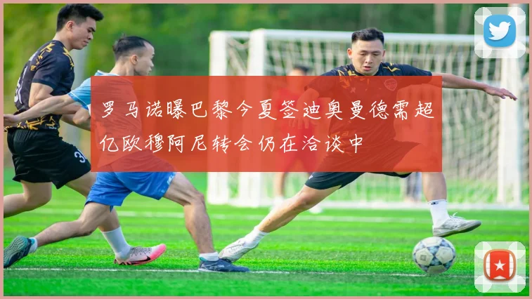 罗马诺曝巴黎今夏签迪奥曼德需超亿欧穆阿尼转会仍在洽谈中