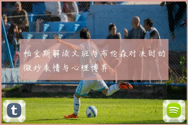 帕金斯解读文班与布伦森对决时的微妙表情与心理博弈