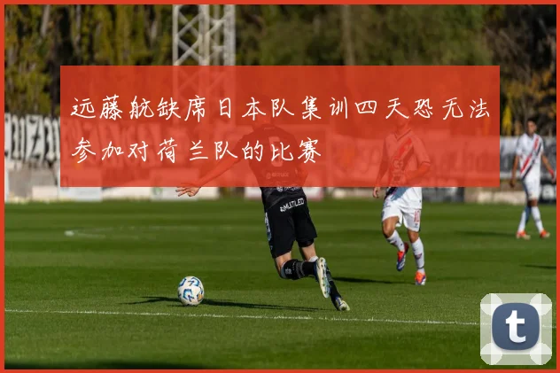 远藤航缺席日本队集训四天恐无法参加对荷兰队的比赛