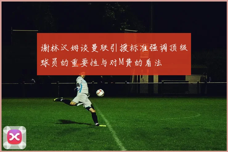 谢林汉姆谈曼联引援标准强调顶级球员的重要性与对M费的看法