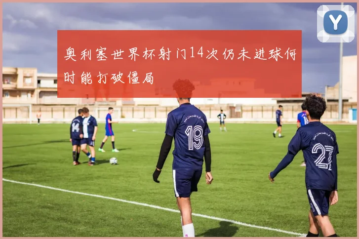 奥利塞世界杯射门14次仍未进球何时能打破僵局