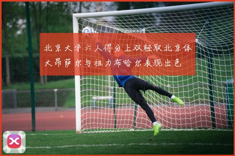 北京大学六人得分上双轻取北京体大昂萨尔与祖力布哈尔表现出色