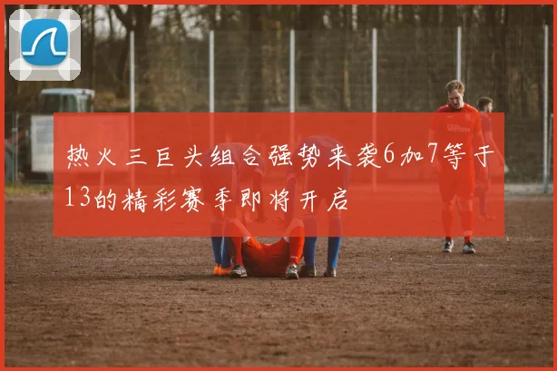 热火三巨头组合强势来袭6加7等于13的精彩赛季即将开启