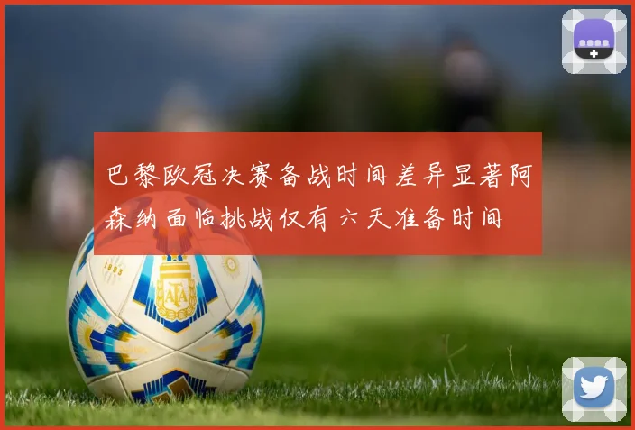巴黎欧冠决赛备战时间差异显著阿森纳面临挑战仅有六天准备时间