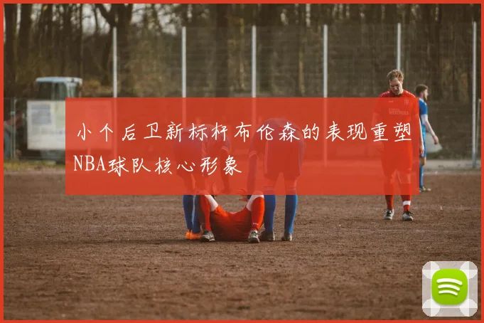 小个后卫新标杆布伦森的表现重塑NBA球队核心形象