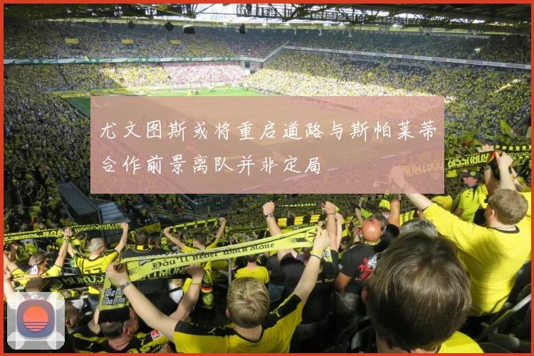 尤文图斯或将重启道路与斯帕莱蒂合作前景离队并非定局