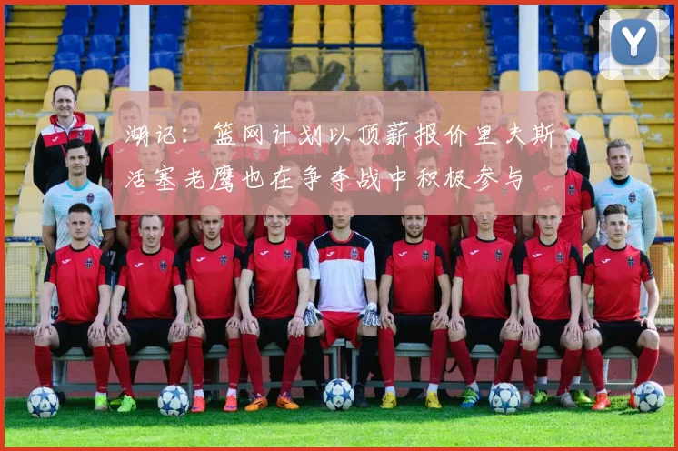 湖记：篮网计划以顶薪报价里夫斯活塞老鹰也在争夺战中积极参与
