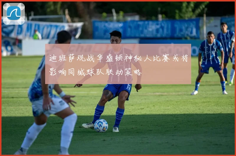 迪班萨观战华盛顿神秘人比赛或将影响同城球队联动策略